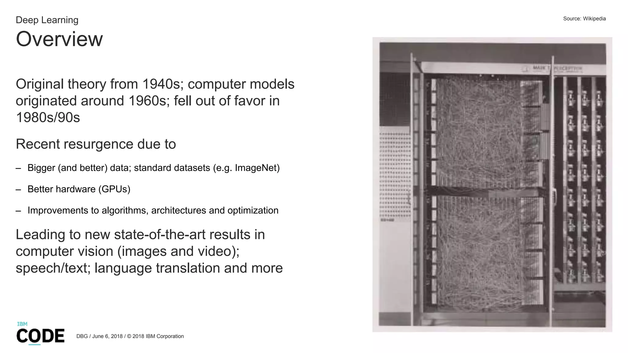 Overview
DBG / June 6, 2018 / © 2018 IBM Corporation
Deep Learning
Original theory from 1940s; computer models
originated around 1960s; fell out of favor in
1980s/90s
Recent resurgence due to
– Bigger (and better) data; standard datasets (e.g. ImageNet)
– Better hardware (GPUs)
– Improvements to algorithms, architectures and optimization
Leading to new state-of-the-art results in
computer vision (images and video);
speech/text; language translation and more
Source: Wikipedia
 