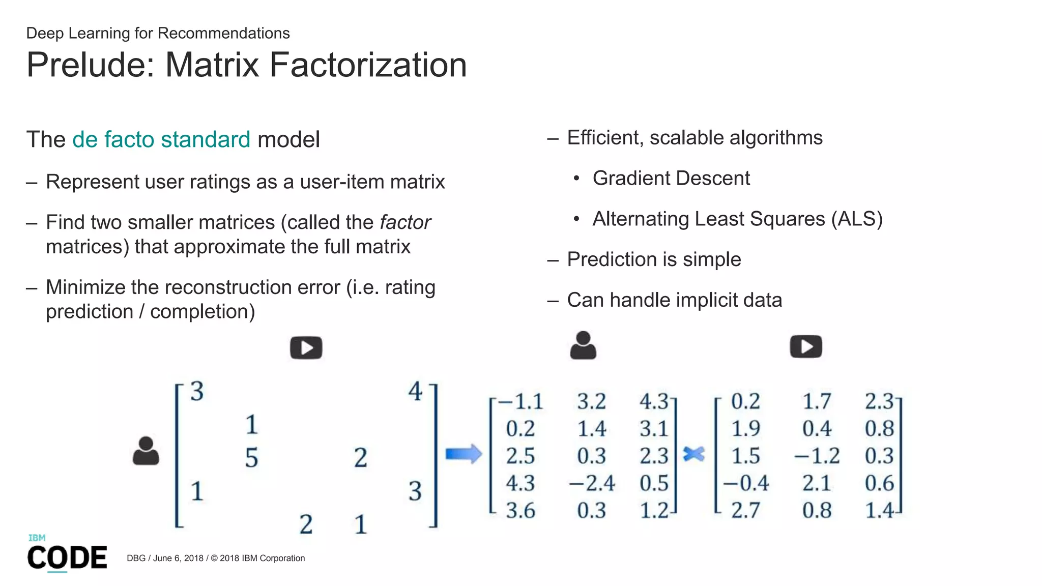 Prelude: Matrix Factorization
DBG / June 6, 2018 / © 2018 IBM Corporation
Deep Learning for Recommendations
The de facto standard model
– Represent user ratings as a user-item matrix
– Find two smaller matrices (called the factor
matrices) that approximate the full matrix
– Minimize the reconstruction error (i.e. rating
prediction / completion)
– Efficient, scalable algorithms
• Gradient Descent
• Alternating Least Squares (ALS)
– Prediction is simple
– Can handle implicit data
 