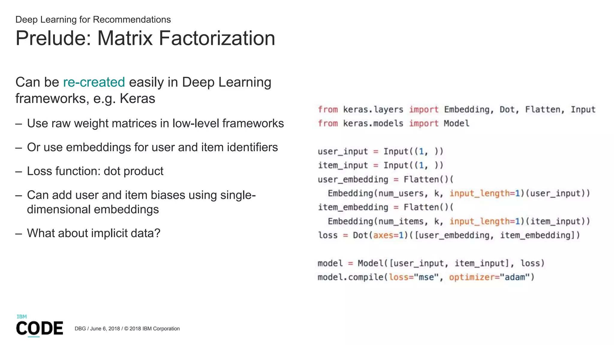 Prelude: Matrix Factorization
DBG / June 6, 2018 / © 2018 IBM Corporation
Deep Learning for Recommendations
Can be re-created easily in Deep Learning
frameworks, e.g. Keras
– Use raw weight matrices in low-level frameworks
– Or use embeddings for user and item identifiers
– Loss function: dot product
– Can add user and item biases using single-
dimensional embeddings
– What about implicit data?
 
