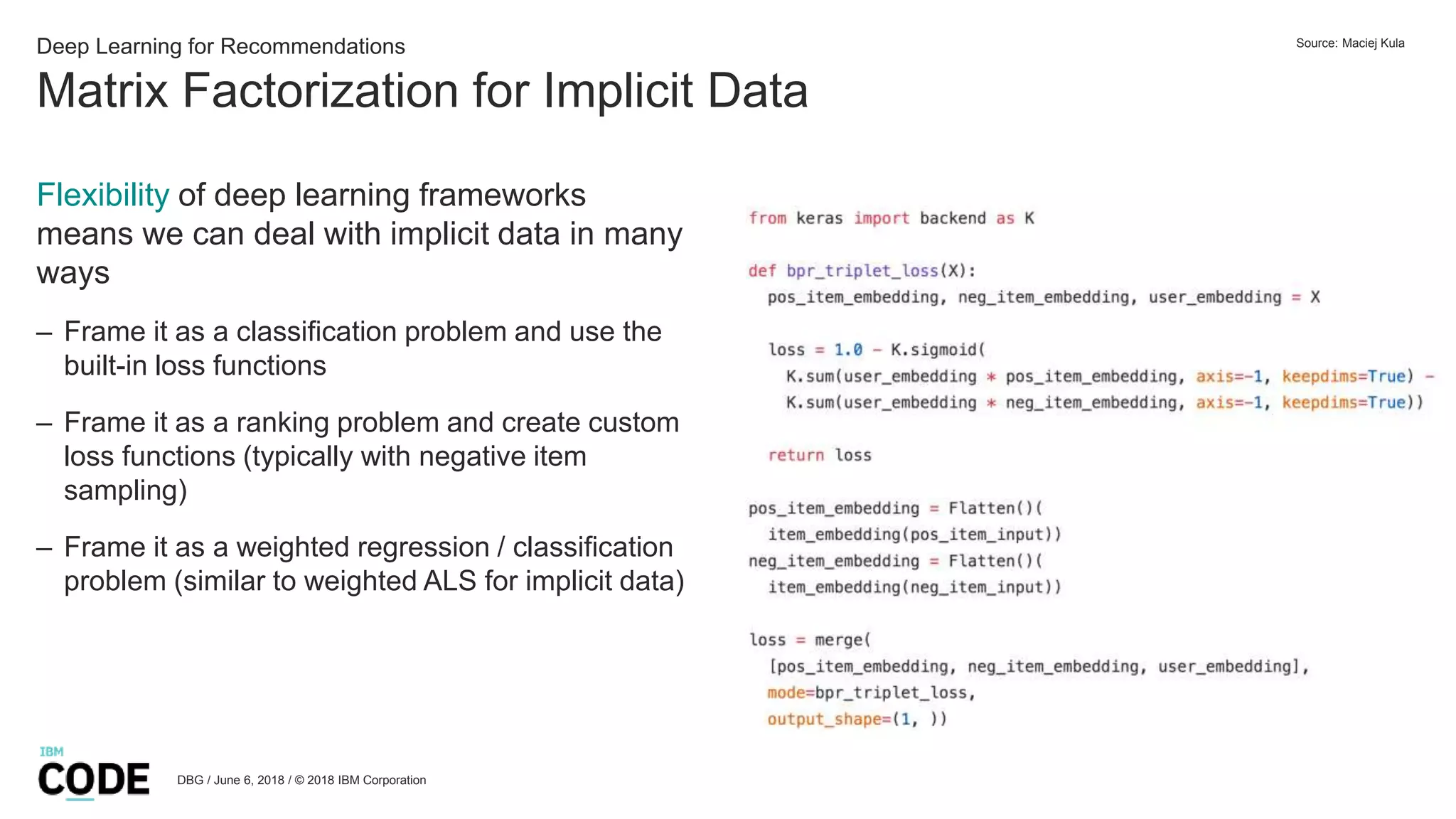Matrix Factorization for Implicit Data
DBG / June 6, 2018 / © 2018 IBM Corporation
Deep Learning for Recommendations
Flexibility of deep learning frameworks
means we can deal with implicit data in many
ways
– Frame it as a classification problem and use the
built-in loss functions
– Frame it as a ranking problem and create custom
loss functions (typically with negative item
sampling)
– Frame it as a weighted regression / classification
problem (similar to weighted ALS for implicit data)
Source: Maciej Kula
 