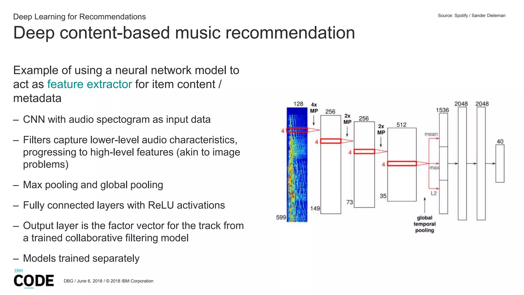 Deep content-based music recommendation
DBG / June 6, 2018 / © 2018 IBM Corporation
Deep Learning for Recommendations
Example of using a neural network model to
act as feature extractor for item content /
metadata
– CNN with audio spectogram as input data
– Filters capture lower-level audio characteristics,
progressing to high-level features (akin to image
problems)
– Max pooling and global pooling
– Fully connected layers with ReLU activations
– Output layer is the factor vector for the track from
a trained collaborative filtering model
– Models trained separately
Source: Spotify / Sander Dieleman
 