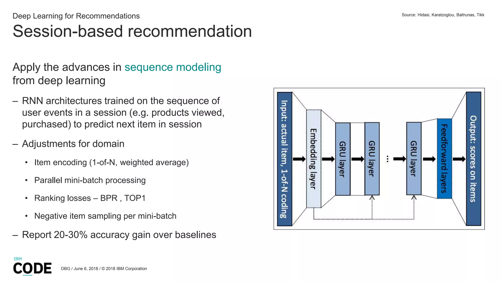 Session-based recommendation
DBG / June 6, 2018 / © 2018 IBM Corporation
Deep Learning for Recommendations
Apply the advances in sequence modeling
from deep learning
– RNN architectures trained on the sequence of
user events in a session (e.g. products viewed,
purchased) to predict next item in session
– Adjustments for domain
• Item encoding (1-of-N, weighted average)
• Parallel mini-batch processing
• Ranking losses – BPR , TOP1
• Negative item sampling per mini-batch
– Report 20-30% accuracy gain over baselines
Source: Hidasi, Karatzoglou, Baltrunas, Tikk
 