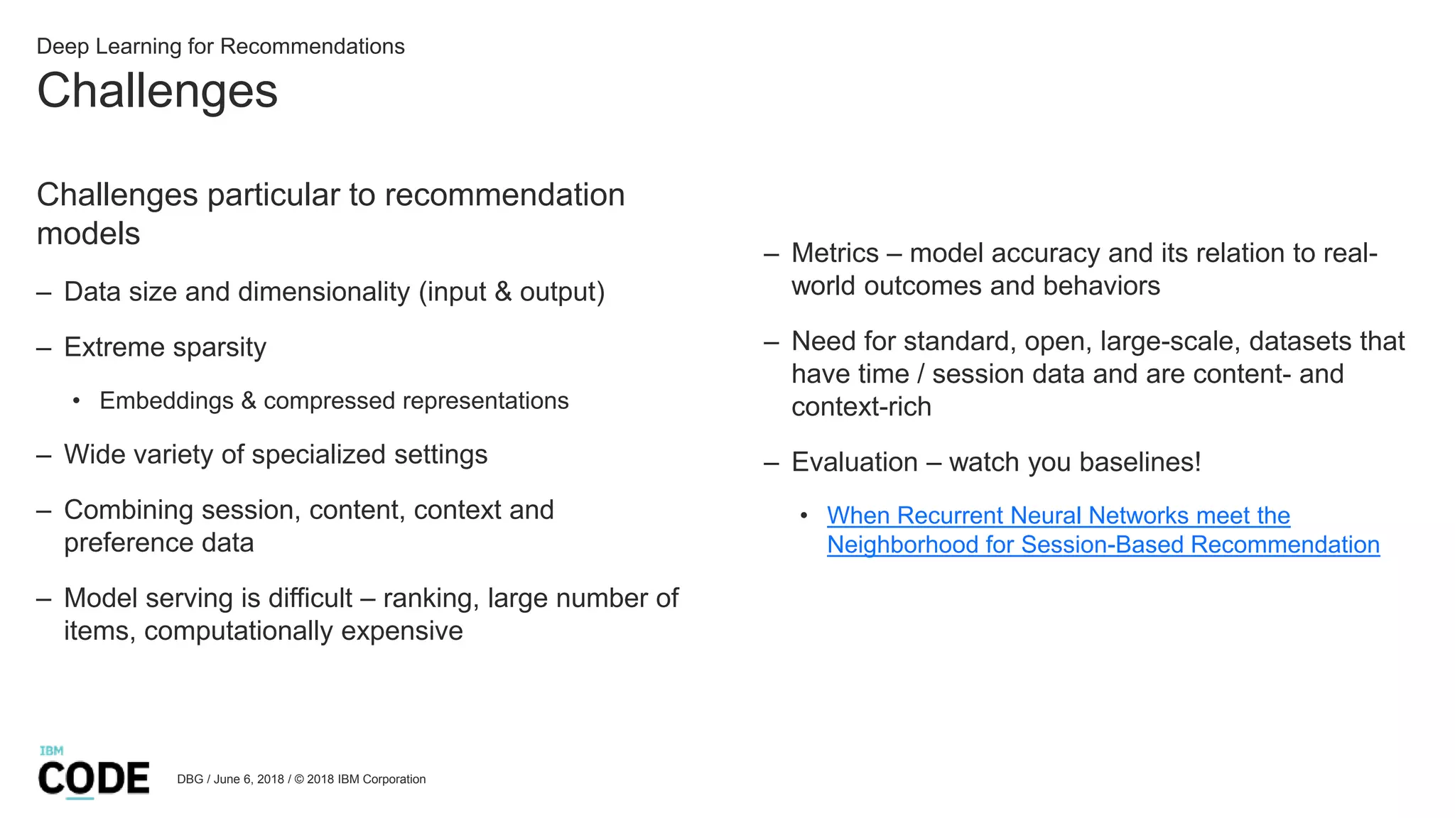 Challenges
DBG / June 6, 2018 / © 2018 IBM Corporation
Deep Learning for Recommendations
Challenges particular to recommendation
models
– Data size and dimensionality (input & output)
– Extreme sparsity
• Embeddings & compressed representations
– Wide variety of specialized settings
– Combining session, content, context and
preference data
– Model serving is difficult – ranking, large number of
items, computationally expensive
– Metrics – model accuracy and its relation to real-
world outcomes and behaviors
– Need for standard, open, large-scale, datasets that
have time / session data and are content- and
context-rich
– Evaluation – watch you baselines!
• When Recurrent Neural Networks meet the
Neighborhood for Session-Based Recommendation
 