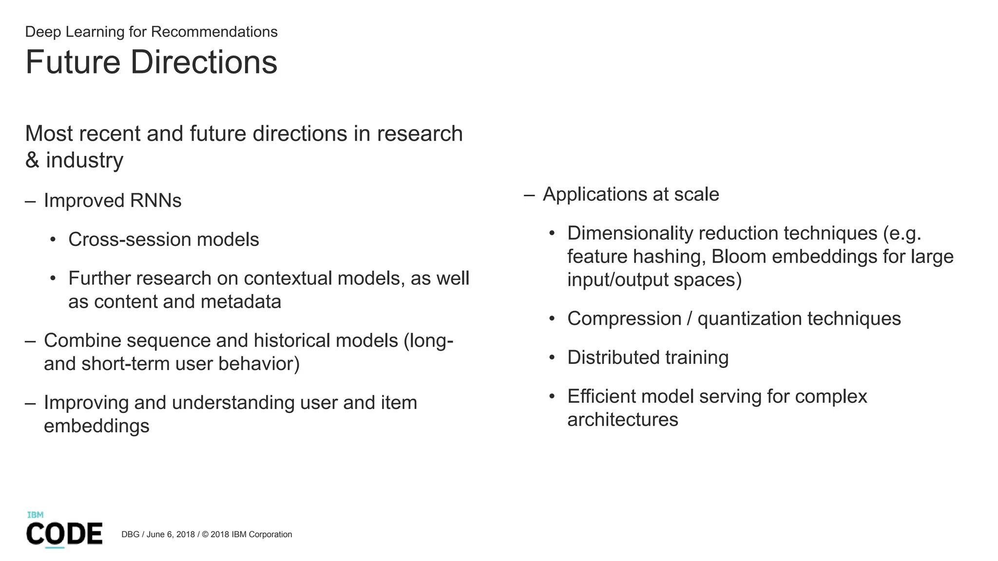 Future Directions
DBG / June 6, 2018 / © 2018 IBM Corporation
Deep Learning for Recommendations
Most recent and future directions in research
& industry
– Improved RNNs
• Cross-session models
• Further research on contextual models, as well
as content and metadata
– Combine sequence and historical models (long-
and short-term user behavior)
– Improving and understanding user and item
embeddings
– Applications at scale
• Dimensionality reduction techniques (e.g.
feature hashing, Bloom embeddings for large
input/output spaces)
• Compression / quantization techniques
• Distributed training
• Efficient model serving for complex
architectures
 