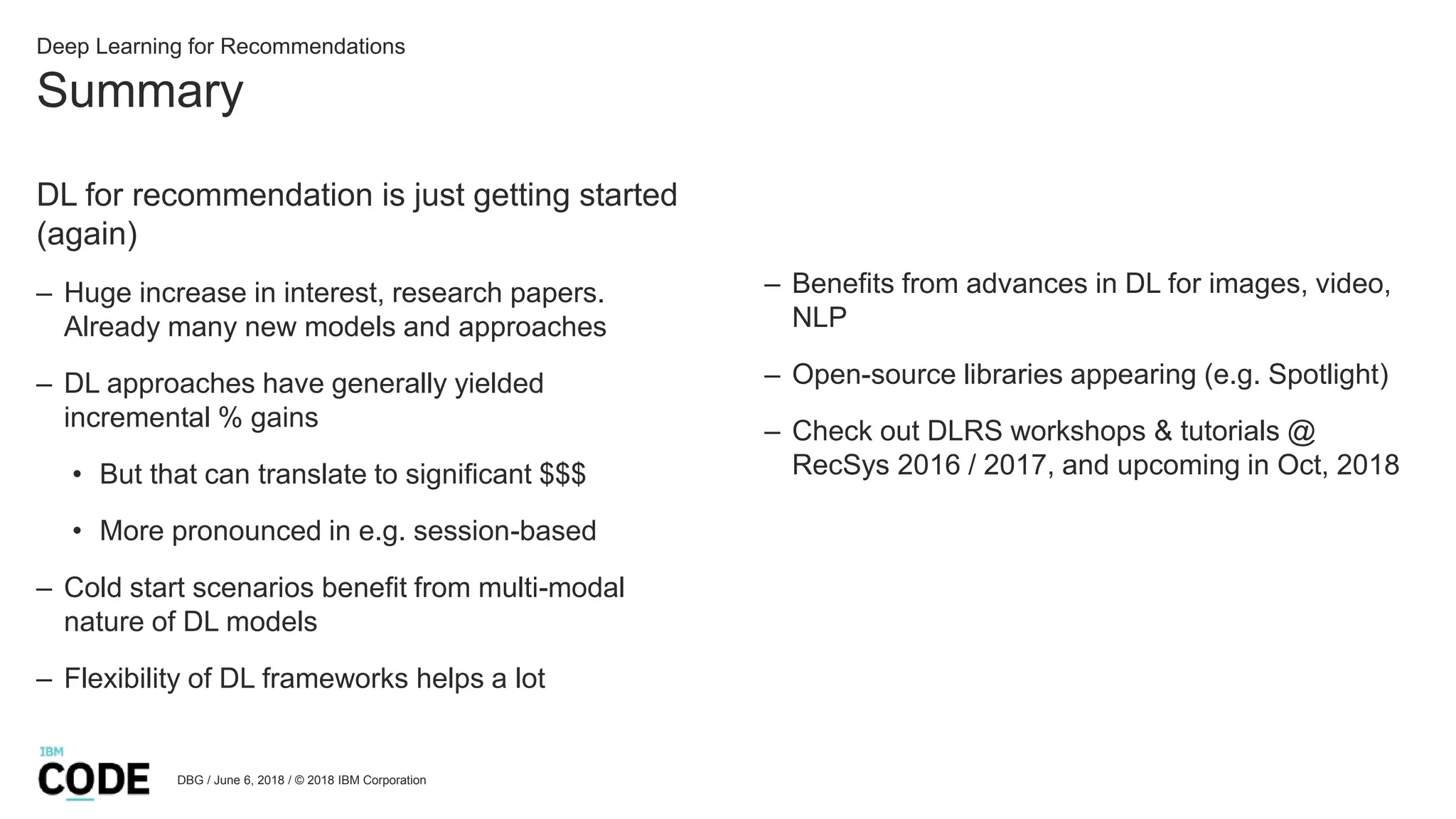 Summary
DBG / June 6, 2018 / © 2018 IBM Corporation
Deep Learning for Recommendations
DL for recommendation is just getting started
(again)
– Huge increase in interest, research papers.
Already many new models and approaches
– DL approaches have generally yielded
incremental % gains
• But that can translate to significant $$$
• More pronounced in e.g. session-based
– Cold start scenarios benefit from multi-modal
nature of DL models
– Flexibility of DL frameworks helps a lot
– Benefits from advances in DL for images, video,
NLP
– Open-source libraries appearing (e.g. Spotlight)
– Check out DLRS workshops & tutorials @
RecSys 2016 / 2017, and upcoming in Oct, 2018
 
