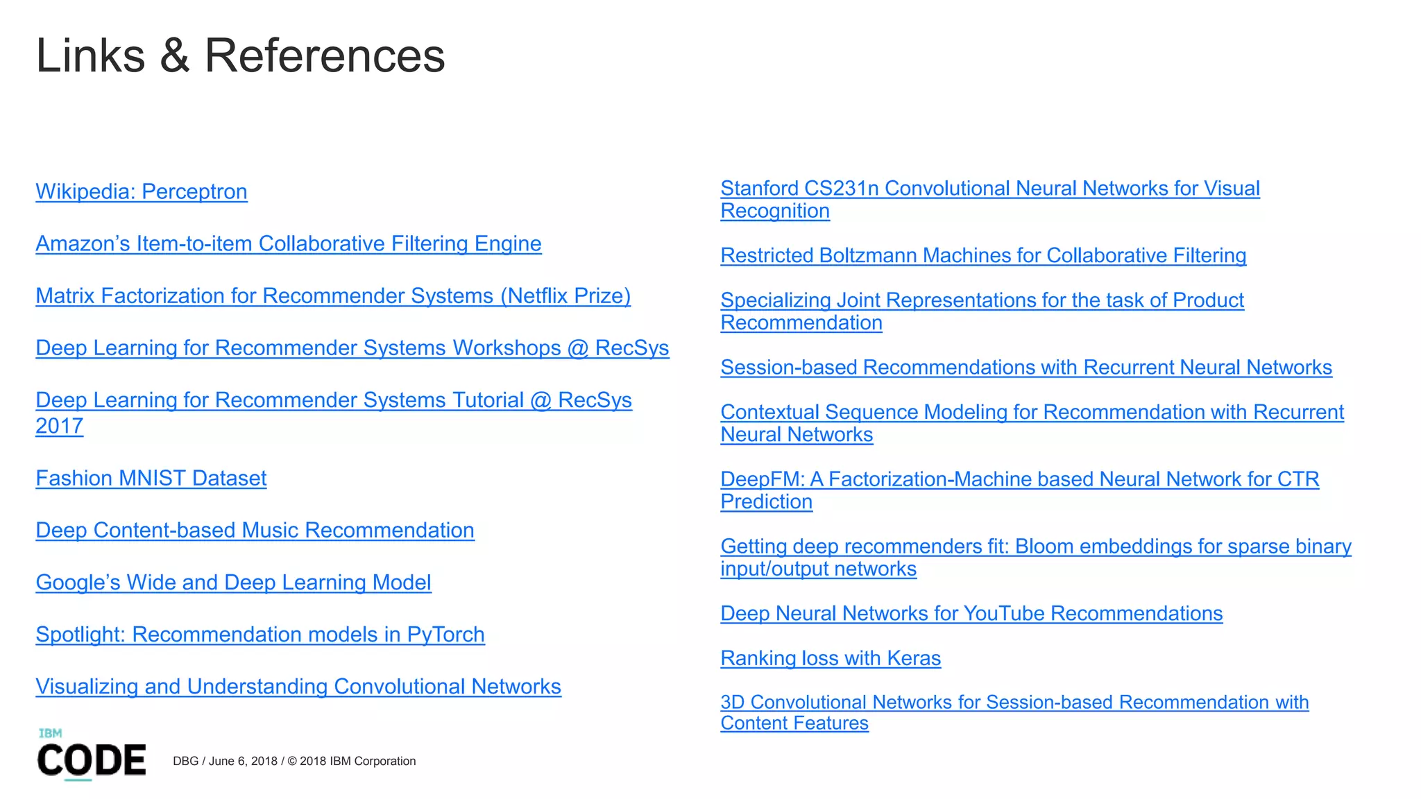 Links & References
Wikipedia: Perceptron
Amazon’s Item-to-item Collaborative Filtering Engine
Matrix Factorization for Recommender Systems (Netflix Prize)
Deep Learning for Recommender Systems Workshops @ RecSys
Deep Learning for Recommender Systems Tutorial @ RecSys
2017
Fashion MNIST Dataset
Deep Content-based Music Recommendation
Google’s Wide and Deep Learning Model
Spotlight: Recommendation models in PyTorch
Visualizing and Understanding Convolutional Networks
DBG / June 6, 2018 / © 2018 IBM Corporation
Stanford CS231n Convolutional Neural Networks for Visual
Recognition
Restricted Boltzmann Machines for Collaborative Filtering
Specializing Joint Representations for the task of Product
Recommendation
Session-based Recommendations with Recurrent Neural Networks
Contextual Sequence Modeling for Recommendation with Recurrent
Neural Networks
DeepFM: A Factorization-Machine based Neural Network for CTR
Prediction
Getting deep recommenders fit: Bloom embeddings for sparse binary
input/output networks
Deep Neural Networks for YouTube Recommendations
Ranking loss with Keras
3D Convolutional Networks for Session-based Recommendation with
Content Features
 
