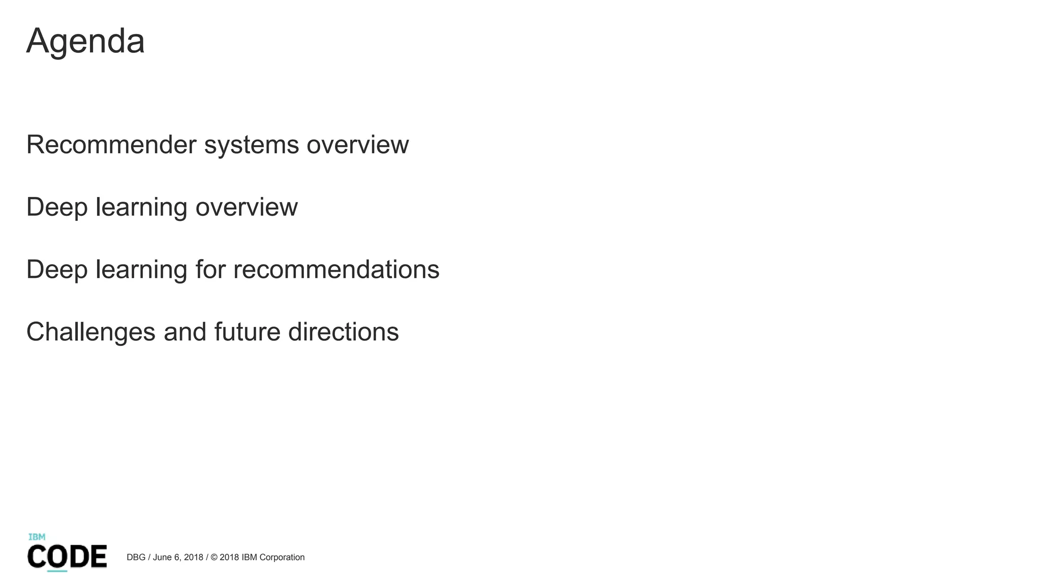 Agenda
Recommender systems overview
Deep learning overview
Deep learning for recommendations
Challenges and future directions
DBG / June 6, 2018 / © 2018 IBM Corporation
 
