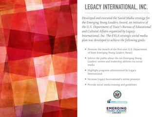 LEGACY INTERNATIONAL, INC.
➤ Promote the launch of the first-ever U.S. Department
of State Emerging Young Leaders Award
➤ ...