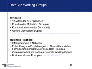 15
DataCite Working Groups
Metadata
• 12 Mitglieder aus 7 Nationen
• Erstellen des Metadaten Schemas
• Kommunikation mit der Community
• Google Diskussionsgruppe:
https://groups.google.com/forum/?hl=en&fromgroups#!forum/datacite-metadata
Business Practices
• 9 Mitglieder aus 6 Nationen
• Entwicklung von Empfehlungen zu Geschäftsmodellen;
Formulierung der DataCite Policy, Best Practices
• Zusammenarbeit mit anderen DataCite Working Groups
• Business Models Principles: doi:10.5438/0007
 