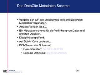 16
Das DataCite Metadaten Schema
• Vorgabe der IDF, ein Mindestmaß an identifizierenden
Metadaten vorzuhalten.
• Aktuelle Version ist 3.0.
• Ein Metadatenschema für die Verlinkung von Daten und
anderen Objekten.
• Disziplinübergreifend.
• Auf Dublin Core basierend.
• DOI-Namen des Schemas:
• Dokumentation: doi:10.5438/0005
• Schema Definition: doi:10.5438/0006
 