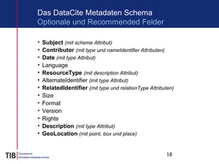 18
Das DataCite Metadaten Schema
• Subject (mit scheme Attribut)
• Contributor (mit type und nameIdentifier Attributen)
• Date (mit type Attribut)
• Language
• ResourceType (mit description Attribut)
• AlternateIdentifier (mit type Attribut)
• RelatedIdentifier (mit type und relationType Attributen)
• Size
• Format
• Version
• Rights
• Description (mit type Attribut)
• GeoLocation (mit point, box und place)
Optionale und Recommended Felder
 