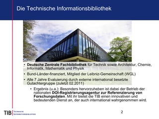 2
• Deutsche Zentrale Fachbibliothek für Technik sowie Architektur, Chemie,
Informatik, Mathematik und Physik
• Bund-Länder-finanziert, Mitglied der Leibniz-Gemeinschaft (WGL)
• Alle 7 Jahre Evaluierung durch externe international besetzte
Gutachtergruppe (zuletzt 02.2011)
• Ergebnis (u.a.): Besonders hervorzuheben ist dabei der Betrieb der
nationalen DOI-Registrierungsagentur zur Referenzierung von
Forschungsdaten. Mit ihr bietet die TIB einen innovativen und
bedeutenden Dienst an, der auch international wahrgenommen wird.
Die Technische Informationsbibliothek
 