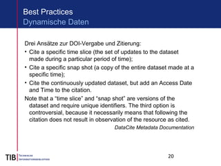 20
Best Practices
Drei Ansätze zur DOI-Vergabe und Zitierung:
• Cite a specific time slice (the set of updates to the dataset
made during a particular period of time);
• Cite a specific snap shot (a copy of the entire dataset made at a
specific time);
• Cite the continuously updated dataset, but add an Access Date
and Time to the citation.
Note that a “time slice” and “snap shot” are versions of the
dataset and require unique identifiers. The third option is
controversial, because it necessarily means that following the
citation does not result in observation of the resource as cited.
DataCite Metadata Documentation
Dynamische Daten
 