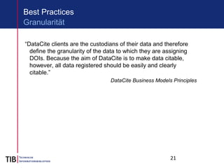 21
“DataCite clients are the custodians of their data and therefore
define the granularity of the data to which they are assigning
DOIs. Because the aim of DataCite is to make data citable,
however, all data registered should be easily and clearly
citable.”
DataCite Business Models Principles
Best Practices
Granularität
 