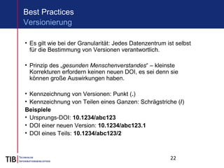 22
Best Practices
• Es gilt wie bei der Granularität: Jedes Datenzentrum ist selbst
für die Bestimmung von Versionen verantwortlich.
• Prinzip des „gesunden Menschenverstandes“ – kleinste
Korrekturen erfordern keinen neuen DOI, es sei denn sie
können große Auswirkungen haben.
• Kennzeichnung von Versionen: Punkt (.)
• Kennzeichnung von Teilen eines Ganzen: Schrägstriche (/)
Beispiele
• Ursprungs-DOI: 10.1234/abc123
• DOI einer neuen Version: 10.1234/abc123.1
• DOI eines Teils: 10.1234/abc123/2
Versionierung
 
