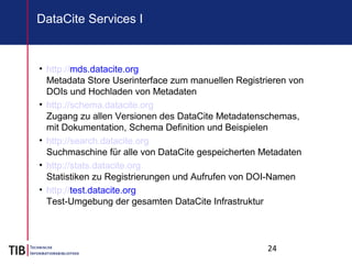 24
DataCite Services I
• http://mds.datacite.org
Metadata Store Userinterface zum manuellen Registrieren von
DOIs und Hochladen von Metadaten
• http://schema.datacite.org
Zugang zu allen Versionen des DataCite Metadatenschemas,
mit Dokumentation, Schema Definition und Beispielen
• http://search.datacite.org
Suchmaschine für alle von DataCite gespeicherten Metadaten
• http://stats.datacite.org
Statistiken zu Registrierungen und Aufrufen von DOI-Namen
• http://test.datacite.org
Test-Umgebung der gesamten DataCite Infrastruktur
 