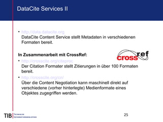 25
DataCite Services II
• http://data.datacite.org
DataCite Content Service stellt Metadaten in verschiedenen
Formaten bereit.
In Zusammenarbeit mit CrossRef:
• http://crosscite.org/citeproc
Der Citation Formater stellt Zitierungen in über 100 Formaten
bereit.
• http://crosscite.org/cn/
Über die Content Negotiation kann maschinell direkt auf
verschiedene (vorher hinterlegte) Medienformate eines
Objektes zugegriffen werden.
 