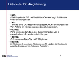 3
Historie der DOI-Registrierung
• 2003:
DFG Projekt der TIB mit World DataCenters bzgl. Publikation
von Forschungsdaten
• 2005:
TIB wird erste DOI-Registrierungsagentur für Forschungsdaten.
Von Anfang an wird auch graue Literatur registriert.
• 03.2009:
Paris Memorandum bzgl. der Zusammenarbeit von 6
europäischen Informationseinrichtungen
• 12.2009:
Gründung von DataCite mit 7 Mitgliedern
• 03.2014:
22 Mitglieder, 9 assoziierte Mitglieder aus 18 Ländern der Kontinente
Amerika, Europa, Afrika, Asien und Australien.
 