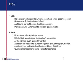 5
PIDs
• URN
• Referenzieren lokaler Dokumente innerhalb eines geschlossenen
Systems (z.B. Hochschulschriften)
• Auflösung nur auf Server des Herausgebers
• Persistenz und Datenqualität werden gewährleistet
• ARK
• Dokumente aller Arbeitsprozesse
• Möglichkeit “persistence declaration” abzugeben
• ARKs können auch gelöscht werden
• Auflösen nur kostenfrei auf dem eigenen Server möglich, Kosten
entstehen bei Nutzung des globalen n2t.net Resolvers
• Qualitätsmanagement, keine Persistenzgarantie
 