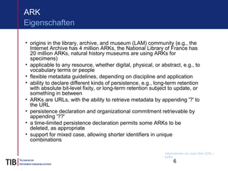 6
ARK
• origins in the library, archive, and museum (LAM) community (e.g., the
Internet Archive has 4 million ARKs, the National Library of France has
20 million ARKs, natural history museums are using ARKs for
specimens)
• applicable to any resource, whether digital, physical, or abstract, e.g., to
vocabulary terms or people
• flexible metadata guidelines, depending on discipline and application
• ability to declare different kinds of persistence, e.g., long-term retention
with absolute bit-level fixity, or long-term retention subject to update, or
something in between
• ARKs are URLs, with the ability to retrieve metadata by appending '?' to
the URL
• persistence declaration and organizational commitment retrievable by
appending '??'
• a time-limited persistence declaration permits some ARKs to be
deleted, as appropriate
• support for mixed case, allowing shorter identifiers in unique
combinations
Eigenschaften
Informationen von Joan Starr (CDL /
EZID)
 