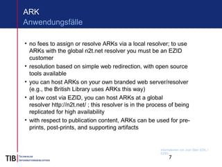 7
ARK
• no fees to assign or resolve ARKs via a local resolver; to use
ARKs with the global n2t.net resolver you must be an EZID
customer
• resolution based on simple web redirection, with open source
tools available
• you can host ARKs on your own branded web server/resolver
(e.g., the British Library uses ARKs this way)
• at low cost via EZID, you can host ARKs at a global
resolver http://n2t.net/ ; this resolver is in the process of being
replicated for high availability
• with respect to publication content, ARKs can be used for pre-
prints, post-prints, and supporting artifacts
Anwendungsfälle
Informationen von Joan Starr (CDL /
EZID)
 