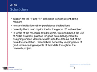 8
ARK
• support for the '?' and '??' inflections is inconsistent at the
moment
• no standardization yet for persistence declarations
• currently there is no replication for the global n2t.net resolver
• In terms of the research data life cycle, we recommend the use
of ARKs as a best practice for good data management by
assigning unique identifiers (ARKs) to the data as part of the
data documentation. Researchers benefit by keeping track of
(and remembering) aspects of their data throughout the
research project.
Schwächen
Informationen von Joan Starr (CDL /
EZID)
 