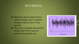 DLS SIGNAL
 Obtained optical signal shows
random change due to random
change in the position of the
particle.
 The noise is actually the particle
motion and will be used to
measure the particle size.
 