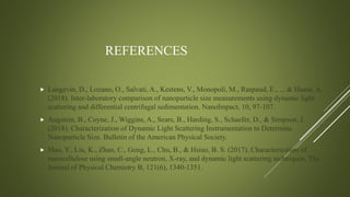 REFERENCES
 Langevin, D., Lozano, O., Salvati, A., Kestens, V., Monopoli, M., Raspaud, E., ... & Haase, A.
(2018). Inter-laboratory comparison of nanoparticle size measurements using dynamic light
scattering and differential centrifugal sedimentation. NanoImpact, 10, 97-107.
 Augstein, B., Coyne, J., Wiggins, A., Sears, B., Harding, S., Schaefer, D., & Simpson, J.
(2018). Characterization of Dynamic Light Scattering Instrumentation to Determine
Nanoparticle Size. Bulletin of the American Physical Society.
 Mao, Y., Liu, K., Zhan, C., Geng, L., Chu, B., & Hsiao, B. S. (2017). Characterization of
nanocellulose using small-angle neutron, X-ray, and dynamic light scattering techniques. The
Journal of Physical Chemistry B, 121(6), 1340-1351.
 