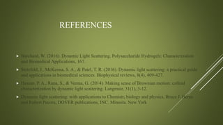 REFERENCES
 Burchard, W. (2016). Dynamic Light Scattering. Polysaccharide Hydrogels: Characterization
and Biomedical Applications, 167.
 Stetefeld, J., McKenna, S. A., & Patel, T. R. (2016). Dynamic light scattering: a practical guide
and applications in biomedical sciences. Biophysical reviews, 8(4), 409-427.
 Hassan, P. A., Rana, S., & Verma, G. (2014). Making sense of Brownian motion: colloid
characterization by dynamic light scattering. Langmuir, 31(1), 3-12.
 Dynamic light scattering: with applications to Chemistr, biology and physics, Bruce J. Berne
and Robert Pecora, DOVER publications, INC. Mineola. New York
 