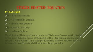 STOKES-EINSTEIN EQUATION
D= KBT/6πƞR
 D = diffusion constant
 KB = Boltzmann’s constant
 T = absolute temperature
 Ƞ = dynamic viscosity
 R = radius of sphere
The diffusion (D) is equal to the product of Boltzmann’s constant (k) divided
by the hydrodynamic radius of the particle (R) of the particle and the shear
viscosity of the solvent (ƞ). Larger particles have a slower velocity and will
have smaller coefficients of diffusion than larger particles.
 