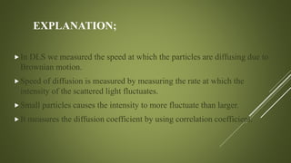 EXPLANATION;
In DLS we measured the speed at which the particles are diffusing due to
Brownian motion.
Speed of diffusion is measured by measuring the rate at which the
intensity of the scattered light fluctuates.
Small particles causes the intensity to more fluctuate than larger.
It measures the diffusion coefficient by using correlation coefficient.
 