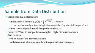 Sample from Data Distribution
— Sample from a distribution:
— if the analytic form (e.g. 𝑝 𝑥 =
!
"
𝑒
#
("#$)&
&'&
) is known
— Hard to obtain analytic form for high dimensional data (e.g. dist of all images of cars)
— if we have a physical model that produces the data
— Problem: Want to sample from complex, high-dimensional data
distribution
— when none of the above is available
— only have a set of sample data (want to generate more samples)
 