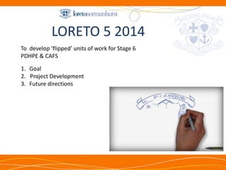 LORETO 5 2014 
1.Goal 
2. Project Development 
3.Future directions 
To develop ‘flipped’ units of work for Stage 6 PDHPE & CAFS  