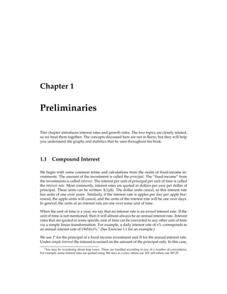 Chapter 1
Preliminaries
This chapter introduces interest rates and growth rates. The two topics are closely related,
so we treat them together. The concepts discussed here are not in Barro, but they will help
you understand the graphs and statistics that he uses throughout his book.
1.1 Compound Interest
We begin with some common terms and calculations from the realm of ﬁxed-income in-
vestments. The amount of the investment is called the principal. The “ﬁxed-income” from
the investments is called interest. The interest per unit of principal per unit of time is called
the interest rate. Most commonly, interest rates are quoted in dollars per year per dollar of
principal. These units can be written: $=(y$). The dollar units cancel, so this interest rate
has units of one over years. Similarly, if the interest rate is apples per day per apple bor-
rowed, the apple units will cancel, and the units of the interest rate will be one over days.
In general, the units of an interest rate are one over some unit of time.
When the unit of time is a year, we say that an interest rate is an annual interest rate. If the
unit of time is not mentioned, then it will almost always be an annual interest rate. Interest
rates that are quoted in some speciﬁc unit of time can be converted to any other unit of time
via a simple linear transformation. For example, a daily interest rate of x% corresponds to
an annual interest rate of (365)(x)%.1
(See Exercise 1.1 for an example.)
We use P for the principal of a ﬁxed-income investment and R for the annual interest rate.
Under simple interest the interest is earned on the amount of the principal only. In this case,
1You may be wondering about leap years. These are handled according to any of a number of conventions.
For example, some interest rates are quoted using 360 days as a year; others use 365; still others use 365.25.
 