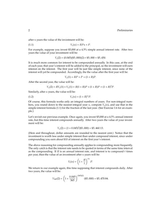 2 Preliminaries
after nyears the value of the investment will be:
Vs(n) = RPn+ P:
(1.1)
For example, suppose you invest $5,000 at a 4.5% simple annual interest rate. After two
years the value of your investment will be:
Vs(2) = (0:045)($5;000)(2)+ $5;000 = $5;450:
It is much more common for interest to be compounded annually. In this case, at the end
of each year, that year’s interest will be added to the principal, so the investment will earn
interest on the interest. The ﬁrst year will be just like simple interest, since none of the
interest will yet be compounded. Accordingly, the the value after the ﬁrst year will be:
Va(1) = RP + P = (1 + R)P:
After the second year, the value will be:
Va(2) = RVa(1) + Va(1) = R(1 + R)P + (1 + R)P = (1 + R)2
P:
Similarly, after nyears, the value will be:
Va(n) = (1 + R)nP:
(1.2)
Of course, this formula works only an integral numbers of years. For non-integral num-
bers, you round down to the nearest integral year n, compute Va(n), and use that in the
simple-interest formula (1.1) for the fraction of the last year. (See Exercise 1.6 for an exam-
ple.)
Let’s revisit our previous example. Once again, you invest $5,000 at a 4.5% annual interest
rate, but this time interest compounds annually. After two years the value of your invest-
ment will be:
Va(2) = (1 + 0:045)2
($5;000) = $5;460:13:
(Here and throughout, dollar amounts are rounded to the nearest cent.) Notice that the
investment is worth less under simple interest than under compound interest, since under
compounding you earn about $10 of interest on the ﬁrst year’s interest.
The above reasoning for compounding annually applies to compounding more frequently.
The only catch is that the interest rate needs to be quoted in terms of the same time interval
as the compounding. If R is an annual interest rate, and interest is to compound t times
per year, then the value of an investment after nyears will be:
Vt(n) =

1 +
R
t
tn
P:
We return to our example again, this time supposing that interest compounds daily. After
two years, the value will be:
V365(2) =

1 +
0:045
365
(365)(2)
($5;000) = $5;470:84:
 