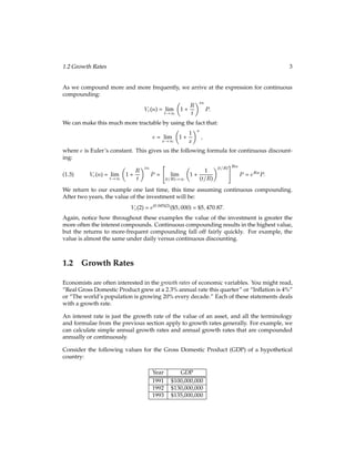 1.2 Growth Rates 3
As we compound more and more frequently, we arrive at the expression for continuous
compounding:
Vc(n) = lim
t!1

1 +
R
t
tn
P:
We can make this much more tractable by using the fact that:
e = lim
x!1

1 +
1
x
x
;
where e is Euler’s constant. This gives us the following formula for continuous discount-
ing:
Vc(n) = lim
t!1

1 +
R
t
tn
P =

lim
(t=R)!1

1 +
1
(t=R)
(t=R)
#Rn
P = eRnP:
(1.3)
We return to our example one last time, this time assuming continuous compounding.
After two years, the value of the investment will be:
Vc(2) = e(0:045)(2)
($5;000) = $5;470:87:
Again, notice how throughout these examples the value of the investment is greater the
more often the interest compounds. Continuous compounding results in the highest value,
but the returns to more-frequent compounding fall off fairly quickly. For example, the
value is almost the same under daily versus continuous discounting.
1.2 Growth Rates
Economists are often interested in the growth rates of economic variables. You might read,
“Real Gross Domestic Product grew at a 2.3% annual rate this quarter” or “Inﬂation is 4%”
or “The world’s population is growing 20% every decade.” Each of these statements deals
with a growth rate.
An interest rate is just the growth rate of the value of an asset, and all the terminology
and formulae from the previous section apply to growth rates generally. For example, we
can calculate simple annual growth rates and annual growth rates that are compounded
annually or continuously.
Consider the following values for the Gross Domestic Product (GDP) of a hypothetical
country:
Year GDP
1991 $100,000,000
1992 $130,000,000
1993 $135,000,000
 