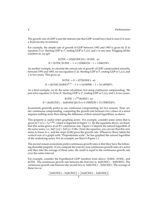 4 Preliminaries
The growth rate of GDP is just the interest rate that GDP would have had to earn if it were
a ﬁxed-income investment.
For example, the simple rate of growth of GDP between 1992 and 1993 is given by R in
equation (1.1). Starting GDP is P, ending GDP is Vs(n), and n is one year. Plugging all the
numbers in, we get:
$135K = (R)($130K)(1) + $130K; so:
R = $135K=$130K 1  1:03846154 1 = 3:846154%:
As another example, to calculate the annual rate of growth of GDP, compounded annually,
between 1991 and 1993, we use equation (1.2). Starting GDP is P, ending GDP is Va(n), and
n is two years. This gives us:
$135K = (1 + R)2
($100K); so:
R = ($135K=$100K)(0:5)
1  1:16189500 1 = 16:189500%:
As a ﬁnal example, we do the same calculation, but using continuous compounding. We
just solve equation (1.3) for R. Starting GDP is P, ending GDP is Vc(n), and n is two years.
$135K = e2R($100K); so:
R = [ln($135K) ln($100K)](0:5)  0:15005230 = 15:15005230%:
Economists generally prefer to use continuous compounding, for two reasons. First, un-
der continuous compounding, computing the growth rate between two values of a series
requires nothing more than taking the difference of their natural logarithms, as above.
This property is useful when graphing series. For example, consider some series that is
given by V(n) = V0e0:08n, which is depicted in Figure 1.1. By the equations above, we know
that this series grows at an 8% continuous rate. Figure 1.2 depicts the natural logarithm of
the same series, i.e., ln[V(n)] = ln(V0) + 0:08n. From the equation, you can see that this new
series is linear in n, and the slope (0.08) gives the growth rate. Whenever Barro labels the
vertical axis of a graph with “Proportionate scale”, he has graphed the natural logarithm
of the underlying series. For an example, see Barro’s Figure 1.1.
The second reason economists prefer continuous growth rates is that they have the follow-
ing desirable property: if you compute the year-by-year continuous growth rates of a series
and then take the average of those rates, the result is equal to the continuous growth rate
over the entire interval.
For example, consider the hypothetical GDP numbers from above: $100K, $130K, and
$135K. The continuous growth rate between the ﬁrst two is: ln($130K) ln($100K). The
continuous growth rate between the second two is: ln($135K) ln($130K). The average of
these two is:

ln($135K) ln($130K)

+

ln($130K) ln($100K)

2
:
 