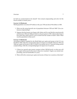 Exercises 7
for half our current forests to be cleared? (Use annual compounding and solve for the
fewest number of whole years.)
Exercise 1.8 (Moderate)
World population was about 679 million in the year 1700 and about 954 million in 1800.
1. What was the annual growth rate of population between 1700 and 1800? (Use con-
tinuous compounding.)
2. Suppose that the human race began with Adam and Eve and that the annual growth
rate between 1700 and 1800 prevailed in all years prior to 1700. About when must it
have been that Adam and Eve were evicted from the Garden of Eden? (Hint: What
was the population in that year?)
Exercise 1.9 (Moderate)
According to ﬁgures compiled by the World Bank, per capita real income in the U.S. was
$15,400 in 1984, while the corresponding ﬁgure for Japan was $10,600. Between 1965 and
1984, per capita real income in the U.S. grew at an annual rate of 1.7 percent (using annual
compounding), while the corresponding ﬁgure for Japan was 4.7 percent.
1. If these two growth rates remain constant at their 1965-84 levels, in what year will
per capita real income be the same in these two countries? (Again, use annual com-
pounding, and use hundredths of a year.)
2. What will be the common per capita real income of these two countries at that date?
 