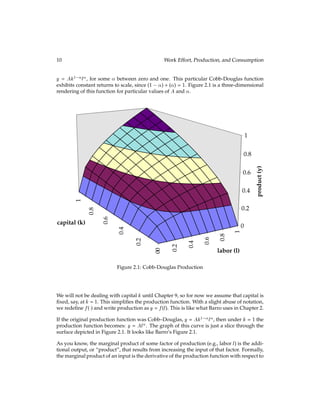 10 Work Effort, Production, and Consumption
y = Ak1 l, for some  between zero and one. This particular Cobb-Douglas function
exhibits constant returns to scale, since (1 ) + () = 1. Figure 2.1 is a three-dimensional
rendering of this function for particular values of A and .
0
0.2
0.4
0.6
0.8
1
0
0.2
0.4
0.6
0.8
1
0
0.2
0.4
0.6
0.8
1
product
(y)
labor (l)
capital (k)
Figure 2.1: Cobb-Douglas Production
We will not be dealing with capital k until Chapter 9, so for now we assume that capital is
ﬁxed, say, at k = 1. This simpliﬁes the production function. With a slight abuse of notation,
we redeﬁne f() and write production as y = f(l). This is like what Barro uses in Chapter 2.
If the original production function was Cobb–Douglas, y = Ak1 l, then under k = 1 the
production function becomes: y = Al. The graph of this curve is just a slice through the
surface depicted in Figure 2.1. It looks like Barro’s Figure 2.1.
As you know, the marginal product of some factor of production (e.g., labor l) is the addi-
tional output, or “product”, that results from increasing the input of that factor. Formally,
the marginal product of an input is the derivative of the production function with respect to
 
