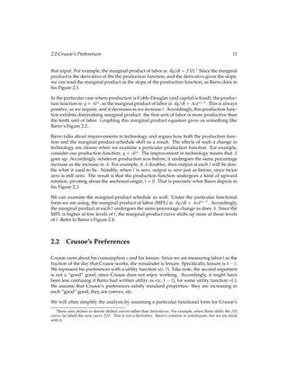 2.2 Crusoe’s Preferences 11
that input. For example, the marginal product of labor is: dy=dl = f0(l).1
Since the marginal
product is the derivative of the the production function, and the derivative gives the slope,
we can read the marginal product as the slope of the production function, as Barro does in
his Figure 2.1.
In the particular case where production is Cobb–Douglas (and capital is ﬁxed), the produc-
tion function is: y = Al, so the marginal product of labor is: dy=dl = Al 1
. This is always
positive, as we require, and it decreases as we increase l. Accordingly, this production func-
tion exhibits diminishing marginal product: the ﬁrst unit of labor is more productive than
the tenth unit of labor. Graphing this marginal product equation gives us something like
Barro’s Figure 2.2.
Barro talks about improvements in technology and argues how both the production func-
tion and the marginal-product schedule shift as a result. The effects of such a change in
technology are clearer when we examine a particular production function. For example,
consider our production function: y = Al. The improvement in technology means that A
goes up. Accordingly, whatever production was before, it undergoes the same percentage
increase as the increase in A. For example, if A doubles, then output at each l will be dou-
ble what it used to be. Notably, when l is zero, output is zero just as before, since twice
zero is still zero. The result is that the production function undergoes a kind of upward
rotation, pivoting about the anchored origin, l = 0. That is precisely what Barro depicts in
his Figure 2.3.
We can examine the marginal-product schedule as well. Under the particular functional
form we are using, the marginal product of labor (MPL) is: dy=dl = Al 1
. Accordingly,
the marginal product at each l undergoes the same percentage change as does A. Since the
MPL is higher at low levels of l, the marginal-product curve shifts up more at those levels
of l. Refer to Barro’s Figure 2.4.
2.2 Crusoe’s Preferences
Crusoe cares about his consumption cand his leisure. Since we are measuring labor las the
fraction of the day that Crusoe works, the remainder is leisure. Speciﬁcally, leisure is 1 l.
We represent his preferences with a utility function u(c;l). Take note, the second argument
is not a “good” good, since Crusoe does not enjoy working. Accordingly, it might have
been less confusing if Barro had written utility as v(c;1 l), for some utility function v().
We assume that Crusoe’s preferences satisfy standard properties: they are increasing in
each “good” good, they are convex, etc.
We will often simplify the analysis by assuming a particular functional form for Crusoe’s
1Barro uses primes to denote shifted curves rather than derivatives. For example, when Barro shifts the f(l)
curve, he labels the new curve f(l)0. This is not a derivative. Barro’s notation is unfortunate, but we are stuck
with it.
 