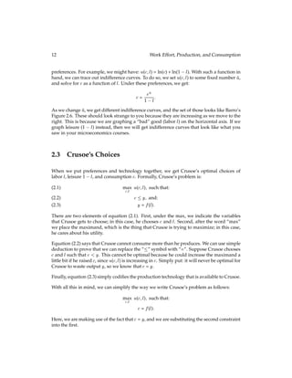 12 Work Effort, Production, and Consumption
preferences. For example, we might have: u(c;l) = ln(c) + ln(1 l). With such a function in
hand, we can trace out indifference curves. To do so, we set u(c;l) to some ﬁxed number ū,
and solve for c as a function of l. Under these preferences, we get:
c =
eū
1 l:
As we change ū, we get different indifference curves, and the set of those looks like Barro’s
Figure 2.6. These should look strange to you because they are increasing as we move to the
right. This is because we are graphing a “bad” good (labor l) on the horizontal axis. If we
graph leisure (1 l) instead, then we will get indifference curves that look like what you
saw in your microeconomics courses.
2.3 Crusoe’s Choices
When we put preferences and technology together, we get Crusoe’s optimal choices of
labor l, leisure 1 l, and consumption c. Formally, Crusoe’s problem is:
max
c;l
u(c;l); such that:
(2.1)
c  y; and:
(2.2)
y = f(l):
(2.3)
There are two elements of equation (2.1). First, under the max, we indicate the variables
that Crusoe gets to choose; in this case, he chooses c and l. Second, after the word “max”
we place the maximand, which is the thing that Crusoe is trying to maximize; in this case,
he cares about his utility.
Equation (2.2) says that Crusoe cannot consume more than he produces. We can use simple
deduction to prove that we can replace the “” symbol with “=”. Suppose Crusoe chooses
c and l such that c  y. This cannot be optimal because he could increase the maximand a
little bit if he raised c, since u(c;l) is increasing in c. Simply put: it will never be optimal for
Crusoe to waste output y, so we know that c = y.
Finally, equation (2.3) simply codiﬁes the production technology that is available to Crusoe.
With all this in mind, we can simplify the way we write Crusoe’s problem as follows:
max
c;l
u(c;l); such that:
c = f(l):
Here, we are making use of the fact that c = y, and we are substituting the second constraint
into the ﬁrst.
 