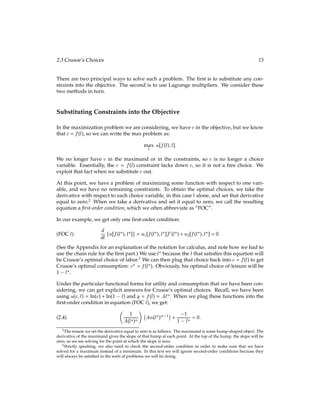 2.3 Crusoe’s Choices 13
There are two principal ways to solve such a problem. The ﬁrst is to substitute any con-
straints into the objective. The second is to use Lagrange multipliers. We consider these
two methods in turn.
Substituting Constraints into the Objective
In the maximization problem we are considering, we have c in the objective, but we know
that c = f(l), so we can write the max problem as:
max
l
u[f(l);l]:
We no longer have c in the maximand or in the constraints, so c is no longer a choice
variable. Essentially, the c = f(l) constraint tacks down c, so it is not a free choice. We
exploit that fact when we substitute c out.
At this point, we have a problem of maximizing some function with respect to one vari-
able, and we have no remaining constraints. To obtain the optimal choices, we take the
derivative with respect to each choice variable, in this case l alone, and set that derivative
equal to zero.2
When we take a derivative and set it equal to zero, we call the resulting
equation a ﬁrst-order condition, which we often abbreviate as “FOC”.
In our example, we get only one ﬁrst-order condition:
d
dl fu[f(l?);l?]g = u1[f(l?);l?]f0(l?) + u2[f(l?);l?] = 0:
(FOC l)
(See the Appendix for an explanation of the notation for calculus, and note how we had to
use the chain rule for the ﬁrst part.) We use l? because the l that satisﬁes this equation will
be Crusoe’s optimal choice of labor.3
We can then plug that choice back into c = f(l) to get
Crusoe’s optimal consumption: c? = f(l?). Obviously, his optimal choice of leisure will be
1 l?.
Under the particular functional forms for utility and consumption that we have been con-
sidering, we can get explicit answers for Crusoe’s optimal choices. Recall, we have been
using u(c;l) = ln(c) + ln(1 l) and y = f(l) = Al. When we plug these functions into the
ﬁrst-order condition in equation (FOC l), we get:

1
A(l?)

A(l?) 1

+
1
1 l? = 0:
(2.4)
2The reason we set the derivative equal to zero is as follows. The maximand is some hump-shaped object. The
derivative of the maximand gives the slope of that hump at each point. At the top of the hump, the slope will be
zero, so we are solving for the point at which the slope is zero.
3Strictly speaking, we also need to check the second-order condition in order to make sure that we have
solved for a maximum instead of a minimum. In this text we will ignore second-order conditions because they
will always be satisﬁed in the sorts of problems we will be doing.
 
