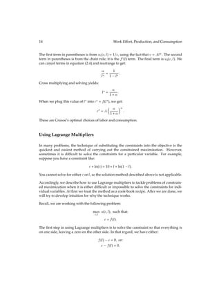 14 Work Effort, Production, and Consumption
The ﬁrst term in parentheses is from u1(c;l) = 1=c, using the fact that c = Al. The second
term in parentheses is from the chain rule; it is the f0(l) term. The ﬁnal term is u2(c;l). We
can cancel terms in equation (2.4) and rearrange to get:

l? =
1
1 l? :
Cross multiplying and solving yields:
l? =

1 + :
When we plug this value of l? into c? = f(l?), we get:
c? = A
 
1 + 

:
These are Crusoe’s optimal choices of labor and consumption.
Using Lagrange Multipliers
In many problems, the technique of substituting the constraints into the objective is the
quickest and easiest method of carrying out the constrained maximization. However,
sometimes it is difﬁcult to solve the constraints for a particular variable. For example,
suppose you have a constraint like:
c+ ln(c) = 10 + l+ ln(1 l):
You cannot solve for either cor l, so the solution method described above is not applicable.
Accordingly, we describe how to use Lagrange multipliers to tackle problems of constrain-
ed maximization when it is either difﬁcult or impossible to solve the constraints for indi-
vidual variables. At ﬁrst we treat the method as a cook-book recipe. After we are done, we
will try to develop intuition for why the technique works.
Recall, we are working with the following problem:
max
c;l
u(c;l); such that:
c = f(l):
The ﬁrst step in using Lagrange multipliers is to solve the constraint so that everything is
on one side, leaving a zero on the other side. In that regard, we have either:
f(l) c = 0; or:
c f(l) = 0:
 