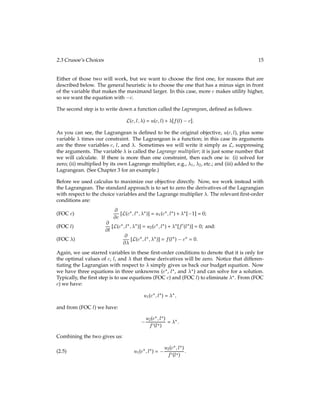 2.3 Crusoe’s Choices 15
Either of those two will work, but we want to choose the ﬁrst one, for reasons that are
described below. The general heuristic is to choose the one that has a minus sign in front
of the variable that makes the maximand larger. In this case, more c makes utility higher,
so we want the equation with c.
The second step is to write down a function called the Lagrangean, deﬁned as follows:
L(c;l;) = u(c;l) + [f(l) c]:
As you can see, the Lagrangean is deﬁned to be the original objective, u(c;l), plus some
variable  times our constraint. The Lagrangean is a function; in this case its arguments
are the three variables c, l, and . Sometimes we will write it simply as L, suppressing
the arguments. The variable  is called the Lagrange multiplier; it is just some number that
we will calculate. If there is more than one constraint, then each one is: (i) solved for
zero; (ii) multiplied by its own Lagrange multiplier, e.g., 1, 2, etc.; and (iii) added to the
Lagrangean. (See Chapter 3 for an example.)
Before we used calculus to maximize our objective directly. Now, we work instead with
the Lagrangean. The standard approach is to set to zero the derivatives of the Lagrangian
with respect to the choice variables and the Lagrange multiplier . The relevant ﬁrst-order
conditions are:
@
@c [L(c?;l?;?)] = u1(c?;l?) + ?[ 1] = 0;
(FOC c)
@
@l [L(c?;l?;?)] = u2(c?;l?) + ?[f0(l?)] = 0; and:
(FOC l)
@
@ [L(c?;l?;?)] = f(l?) c? = 0:
(FOC )
Again, we use starred variables in these ﬁrst-order conditions to denote that it is only for
the optimal values of c, l, and  that these derivatives will be zero. Notice that differen-
tiating the Lagrangian with respect to  simply gives us back our budget equation. Now
we have three equations in three unknowns (c?, l?, and ?) and can solve for a solution.
Typically, the ﬁrst step is to use equations (FOC c) and (FOC l) to eliminate ?. From (FOC
c) we have:
u1(c?;l?) = ?;
and from (FOC l) we have:
u2(c?;l?)
f0(l?)
= ?:
Combining the two gives us:
u1(c?;l?) =
u2(c?;l?)
f0(l?)
:
(2.5)
 