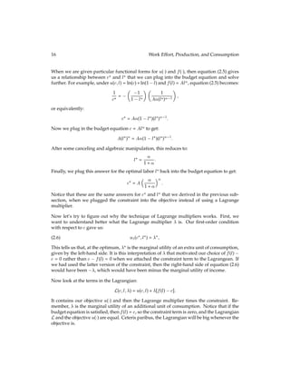 16 Work Effort, Production, and Consumption
When we are given particular functional forms for u() and f(), then equation (2.5) gives
us a relationship between c? and l? that we can plug into the budget equation and solve
further. For example, under u(c;l) = ln(c) + ln(1 l) and f(l) = Al, equation (2.5) becomes:
1
c? =

1
1 l?
 
1
A(l?) 1

;
or equivalently:
c? = A(1 l?)(l?) 1
:
Now we plug in the budget equation c = Al to get:
A(l?) = A(1 l?)(l?) 1
:
After some canceling and algebraic manipulation, this reduces to:
l? =

1 + :
Finally, we plug this answer for the optimal labor l? back into the budget equation to get:
c? = A
 
1 + 

:
Notice that these are the same answers for c? and l? that we derived in the previous sub-
section, when we plugged the constraint into the objective instead of using a Lagrange
multiplier.
Now let’s try to ﬁgure out why the technique of Lagrange multipliers works. First, we
want to understand better what the Lagrange multiplier  is. Our ﬁrst-order condition
with respect to c gave us:
u1(c?;l?) = ?;
(2.6)
This tells us that, at the optimum, ? is the marginal utility of an extra unit of consumption,
given by the left-hand side. It is this interpretation of  that motivated our choice of f(l)
c = 0 rather than c f(l) = 0 when we attached the constraint term to the Lagrangean. If
we had used the latter version of the constraint, then the right-hand side of equation (2.6)
would have been , which would have been minus the marginal utility of income.
Now look at the terms in the Lagrangian:
L(c;l;) = u(c;l) + [f(l) c]:
It contains our objective u() and then the Lagrange multiplier times the constraint. Re-
member,  is the marginal utility of an additional unit of consumption. Notice that if the
budget equation is satisﬁed, then f(l) = c, so the constraint term is zero, and the Lagrangian
Land the objective u() are equal. Ceteris paribus, the Lagrangian will be big whenever the
objective is.
 