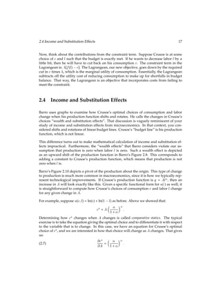 2.4 Income and Substitution Effects 17
Now, think about the contributions from the constraint term. Suppose Crusoe is at some
choice of c and l such that the budget is exactly met. If he wants to decrease labor l by a
little bit, then he will have to cut back on his consumption c. The constraint term in the
Lagrangean is: [f(l) c]. The Lagrangean, our new objective, goes down by the required
cut in c times , which is the marginal utility of consumption. Essentially, the Lagrangean
subtracts off the utility cost of reducing consumption to make up for shortfalls in budget
balance. That way, the Lagrangean is an objective that incorporates costs from failing to
meet the constraint.
2.4 Income and Substitution Effects
Barro uses graphs to examine how Crusoe’s optimal choices of consumption and labor
change when his production function shifts and rotates. He calls the changes in Crusoe’s
choices “wealth and substitution effects”. That discussion is vaguely reminiscent of your
study of income and substitution effects from microeconomics. In that context, you con-
sidered shifts and rotations of linear budget lines. Crusoe’s “budget line” is his production
function, which is not linear.
This difference turns out to make mathematical calculation of income and substitution ef-
fects impractical. Furthermore, the “wealth effects” that Barro considers violate our as-
sumption that production is zero when labor l is zero. Such a wealth effect is depicted
as an upward shift of the production function in Barro’s Figure 2.8. This corresponds to
adding a constant to Crusoe’s production function, which means that production is not
zero when l is.
Barro’s Figure 2.10 depicts a pivot of the production about the origin. This type of change
to production is much more common in macroeconomics, since it is how we typically rep-
resent technological improvements. If Crusoe’s production function is y = Al, then an
increase in A will look exactly like this. Given a speciﬁc functional form for u() as well, it
is straightforward to compute how Crusoe’s choices of consumption c and labor l change
for any given change in A.
For example, suppose u(c;l) = ln(c) + ln(1 l) as before. Above we showed that:
c? = A
 
1 + 

:
Determining how c? changes when A changes is called comparative statics. The typical
exercise is to take the equation giving the optimal choice and to differentiate it with respect
to the variable that is to change. In this case, we have an equation for Crusoe’s optimal
choice of c?, and we are interested in how that choice will change as A changes. That gives
us:
@c?
@A =
 
1 + 

:
(2.7)
 