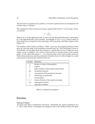 18 Work Effort, Production, and Consumption
The derivative in equation (2.7) is positive, so Crusoe’s optimal choice of consumption will
increase when A increases.
The comparative statics exercise for Crusoe’s optimal labor choice l? is even easier. Above
we derived:
l? =

1 + :
There is no A on the right-hand side, so when we take the partial derivative with respect
to A, the right-hand side is just a constant. Accordingly, @l?=@A = 0, i.e., Crusoe’s choice of
labor effort does not depend on his technology. This is precisely what Barro depicts in his
Figure 2.10.
The intuition of this result is as follows. When A goes up, the marginal product of labor
goes up, since the slope of the production function goes up. This encourages Crusoe to
work harder. On the other hand, the increase in A means that for any l Crusoe has more
output, so he is wealthier. As a result, Crusoe will try to consume more of any normal
goods. To the extent that leisure 1 l is a normal good, Crusoe will actually work less.
Under these preferences and this production function, these two effects happen to cancel
out precisely. In general, this will not be the case.
Variable Deﬁnition
y Income, in units of consumption
k Capital
l Labor, fraction of time spent on production
f(l) Production function
 A parameter of the production function
A Technology of production
c Consumption
1 l Leisure, fraction of time spent recreating
L() Lagrangean function
 Lagrange multiplier
Table 2.1: Notation for Chapter 2
Exercises
Exercise 2.1 (Easy)
An agent cares about consumption and leisure. Speciﬁcally, the agent’s preferences are:
U = ln(c)+ln(l), where cis the agent’s consumption, and l is the number of hours the agent
 