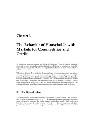 Chapter 3
The Behavior of Households with
Markets for Commodities and
Credit
In this chapter we move from the world in which Robinson Crusoe is alone on his island
to a world of many identical households that interact. To begin, we consider one particular
representative household. When we add together the behaviors of many households, we
get a macroeconomy.
Whereas in Chapter 2 we looked at Crusoe’s choices between consumption and leisure
at one point in time, now we consider households’ choices of consumption over multiple
periods, abstracting from the labor decisions of households. Section 3.1 introduces the
basic setup of the chapter. In Section 3.2 we work out a model in which households live for
only two periods. Households live indeﬁnitely in the model presented in Section 3.3. Both
these models follow Barro fairly closely, but of course in greater mathematical detail. The
primary difference is that Barro has households carry around money, while we do not.
3.1 The General Setup
The representative household cares about consumption ct in each period. This is formal-
ized by some utility function U(c1;c2;c3;:::). Economists almost always simplify intertem-
poral problems by assuming that preferences are additively separable. Such preferences
look like: U(c1;c2;c3;:::) = u(c1) +  