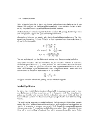 22 The Behavior of Households with Markets for Commodities and Credit
the discount factor. It is just a number, say 0.95. The fact that it is less than 1 means that
the household cares a little more about current consumption than it cares about future
consumption.
The household gets exogenous income yt in each period. This income is in terms of con-
sumption goods. We say that it is exogenous because it is independent of anything that the
household does. Think of this income as some bequest from God or goods that fall from
the sky.
At time t, the household can buy or sell consumption goods ct at a price of P per unit. (As
in Barro, the price level P does not change over time.) For example, if the household sells 4
units of consumption goods to someone else, then the seller receives $4P for those goods.
The household is able to save money by buying bonds that bear interest. We use bt to
denote the number of dollars of bonds that the household buys at period t, for which it
will collect principal and interest in period t + 1. If the household invests $1 this period,
then next period it gets back its $1 of principal plus $R in interest. Hence, if the household
buys bt in bonds this period, then next period the principal plus interest will be bt(1 + R).
The household comes into the world with no bonds, i.e., b0 = 0.
Since each $1 of investment in bonds pays $R of interest, R is the simple rate of interest
on the bonds. If the bonds pay R “next period”, then whether the interest rate is daily,
monthly, annual, etc., is determined by what the length of a “period” is. If the “period” is
a year, then the interest rate R is an annual rate.
The household can either borrow or lend, i.e., the household can issue or buy bonds, what-
ever makes it happier. If bt is negative, then the household is a net borrower.
At period t the household’s resources include its income yt and any bonds that it carries
from last period, with interest. The dollar value of these resources is:
Pyt + bt 1(1 + R):
At period t the household allocates its resources to its current consumption and to invest-
ment in bonds that it will carry forward to the next period. The dollar cost of these uses
is:
Pct + bt:
Putting these together gives us the household’s period-tbudget equation:
Pyt + bt 1(1 + R) = Pct + bt:
In a general setup, we would have one such budget equation for every period, and there
could be arbitrarily many periods. For example, if a period were a year, and the household
“lived” for 40 years, then we would have forty budget constraints. On the other hand, a
period could be a day, and then we would have many more budget constraints.
 