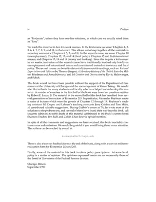 iv Preface
as “Moderate”, unless they have one-line solutions, in which case we usually rated them
as “Easy”.
We teach this material in two ten-week courses. In the ﬁrst course we cover Chapters 1, 2,
3, 6, 4, 5, 7, 8, 9, and 11, in that order. This allows us to keep together all the material on
monetary economics (Chapters 4, 5, 7, and 8). In the second course, we cover Chapter 10
(unemployment); Chapters 12, 13, and 14 (ﬁscal policy); Chapters 15 and 16 (international
macro); and Chapters 17, 18 and 19 (money and banking). Since this is quite a lot to cover
in ten weeks, instructors of the second course have traditionally touched only brieﬂy on
unemployment and international macro and concentrated instead on monetary and ﬁscal
policy. The second course can beneﬁt substantially from outside readings, such as: Rational
Expectations and Inﬂation by Thomas Sargent; A Monetary History of the United States by Mil-
ton Friedman and Anna Schwartz; and Job Creation and Destruction by Davis, Haltiwanger,
and Schuh.
This book would not have been possible without the support of the Department of Eco-
nomics at the University of Chicago and the encouragement of Grace Tsiang. We would
also like to thank the many students and faculty who have helped us to develop this ma-
terial. A number of exercises in the ﬁrst half of the book were based on questions written
by Robert E. Lucas, Jr. The material in the second half of this book has beneﬁted from sev-
eral generations of instructors of Economics 203. In particular, Alexander Reyfman wrote
a series of lectures which were the genesis of Chapters 12 through 19. Reyfman’s teach-
ing assistant Bill Dupor, and Lehnert’s teaching assistants Jerry Cubbin and Tom Miles,
all contributed valuable suggestions. During Cubbin’s tenure as TA, he wrote most of the
solutions to the problem sets, and several of these have found their way into this book. All
students subjected to early drafts of this material contributed to the book’s current form;
Shannon Thaden, Ben Ruff, and Calvin Chan deserve special mention.
In spite of all the comments and suggestions we have received, this book inevitably con-
tains errors and omissions. We would be grateful if you would bring these to our attention.
The authors can be reached by e-mail at:
m-doepke@uchicago.edu
There is also a tear-out feedback form at the end of the book, along with a tear-out midterm-
evaluation form for Economics 202 and 203.
Finally, some of the material in this book involves policy prescriptions. At some level,
policy is a matter of opinion. The opinions expressed herein are not necessarily those of
the Board of Governors of the Federal Reserve System.
Chicago, Illinois
September 1999
 